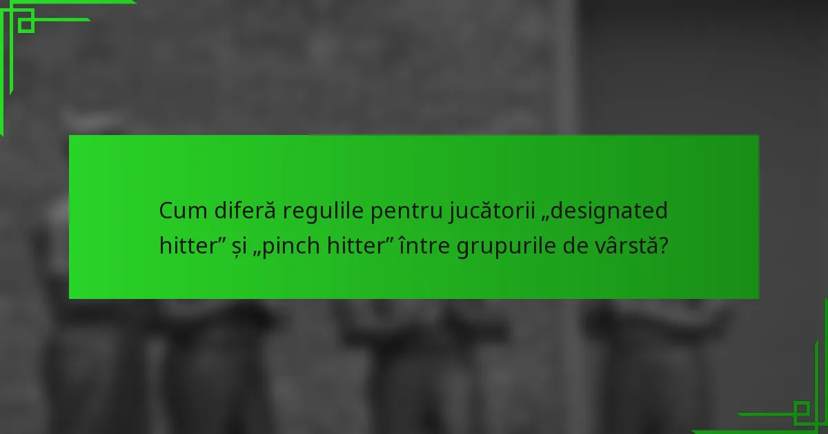 Cum diferă regulile pentru jucătorii „designated hitter” și „pinch hitter” între grupurile de vârstă?